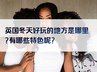 英国冬天好玩的地方是哪里？有哪些特色呢？
