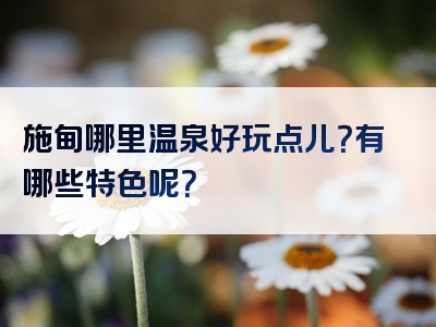 施甸哪里温泉好玩点儿？有哪些特色呢？