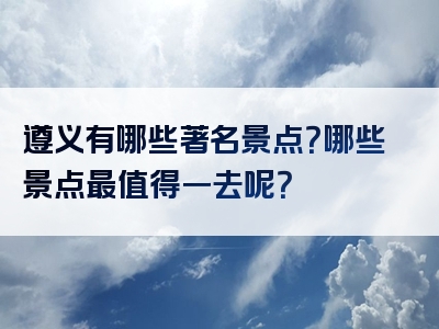 遵义有哪些著名景点？哪些景点最值得一去呢？