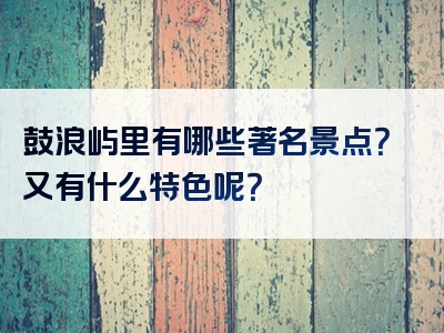鼓浪屿里有哪些著名景点？又有什么特色呢？
