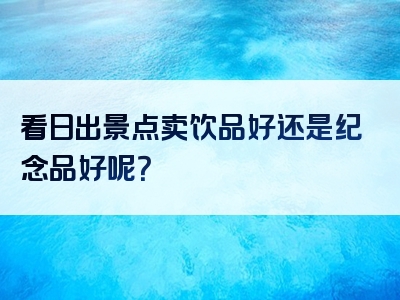 看日出景点卖饮品好还是纪念品好呢？