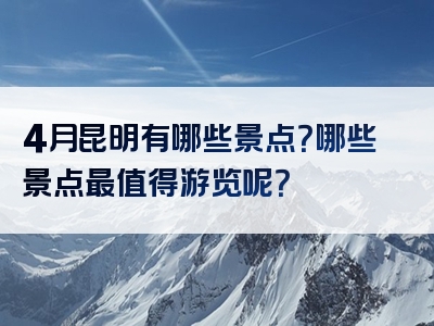 4月昆明有哪些景点？哪些景点最值得游览呢？