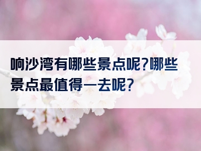 响沙湾有哪些景点呢？哪些景点最值得一去呢？