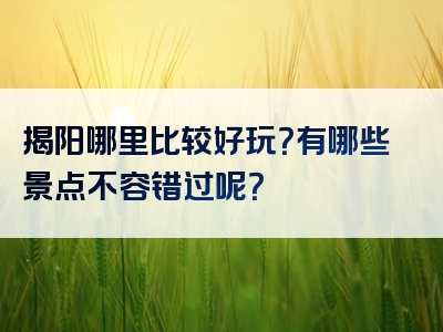 揭阳哪里比较好玩？有哪些景点不容错过呢？