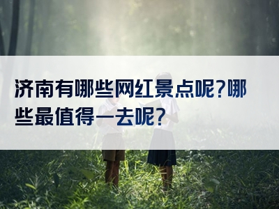 济南有哪些网红景点呢？哪些最值得一去呢？