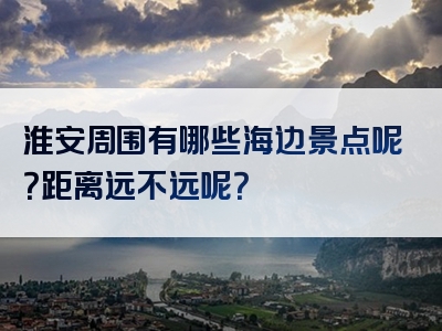 淮安周围有哪些海边景点呢？距离远不远呢？