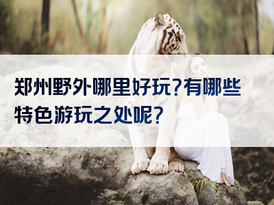 郑州野外哪里好玩？有哪些特色游玩之处呢？