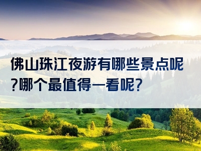佛山珠江夜游有哪些景点呢？哪个最值得一看呢？