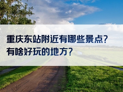 重庆东站附近有哪些景点？有啥好玩的地方？