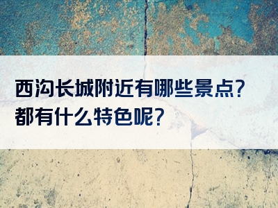 西沟长城附近有哪些景点？都有什么特色呢？