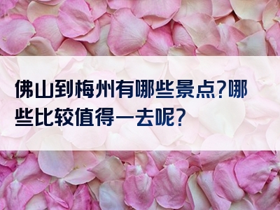 佛山到梅州有哪些景点？哪些比较值得一去呢？