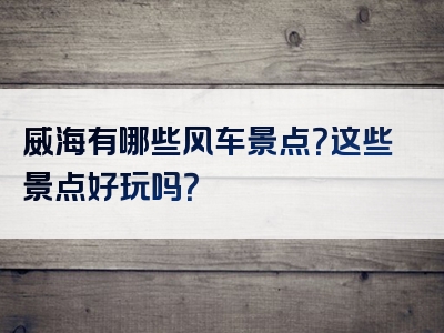 威海有哪些风车景点？这些景点好玩吗？