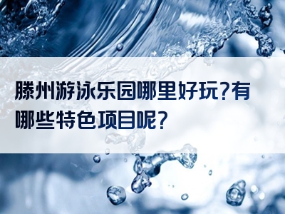 滕州游泳乐园哪里好玩？有哪些特色项目呢？