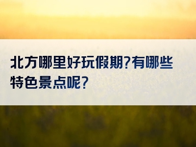 北方哪里好玩假期？有哪些特色景点呢？