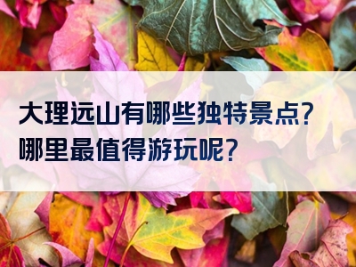 大理远山有哪些独特景点？哪里最值得游玩呢？