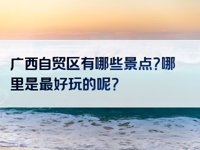 广西自贸区有哪些景点？哪里是最好玩的呢？