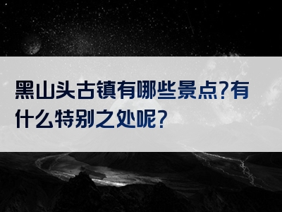黑山头古镇有哪些景点？有什么特别之处呢？
