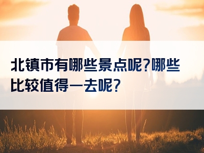 北镇市有哪些景点呢？哪些比较值得一去呢？