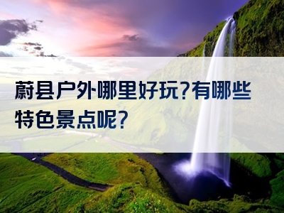 蔚县户外哪里好玩？有哪些特色景点呢？