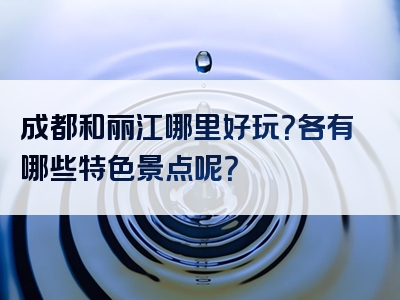成都和丽江哪里好玩？各有哪些特色景点呢？