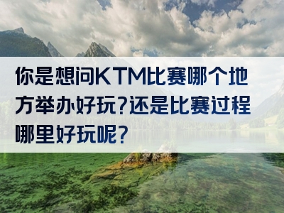 你是想问KTM比赛哪个地方举办好玩？还是比赛过程哪里好玩呢？