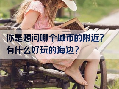 你是想问哪个城市的附近？有什么好玩的海边？