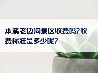 本溪老边沟景区收费吗？收费标准是多少呢？