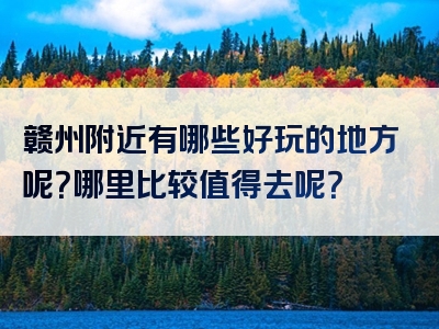 赣州附近有哪些好玩的地方呢？哪里比较值得去呢？