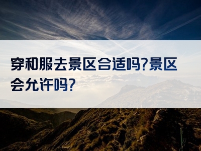 穿和服去景区合适吗？景区会允许吗？