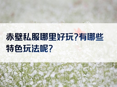 赤壁私服哪里好玩？有哪些特色玩法呢？