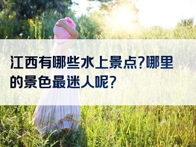 江西有哪些水上景点？哪里的景色最迷人呢？