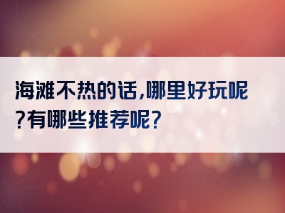 海滩不热的话，哪里好玩呢？有哪些推荐呢？