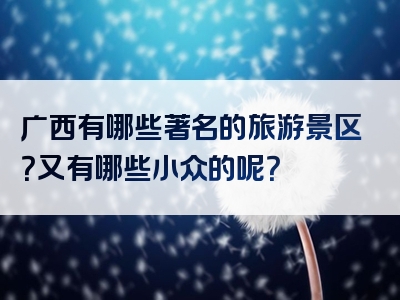 广西有哪些著名的旅游景区？又有哪些小众的呢？