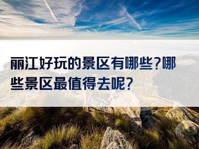 丽江好玩的景区有哪些？哪些景区最值得去呢？