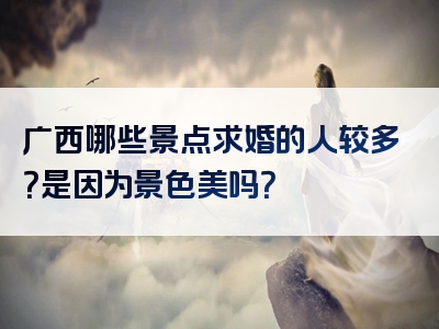 广西哪些景点求婚的人较多？是因为景色美吗？