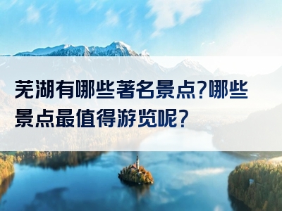 芜湖有哪些著名景点？哪些景点最值得游览呢？
