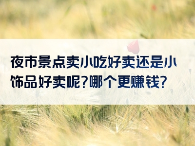 夜市景点卖小吃好卖还是小饰品好卖呢？哪个更赚钱？