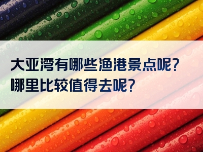 大亚湾有哪些渔港景点呢？哪里比较值得去呢？