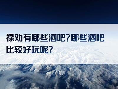 禄劝有哪些酒吧？哪些酒吧比较好玩呢？