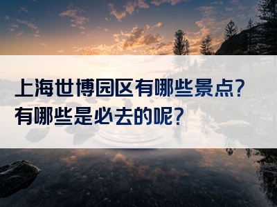 上海世博园区有哪些景点？有哪些是必去的呢？