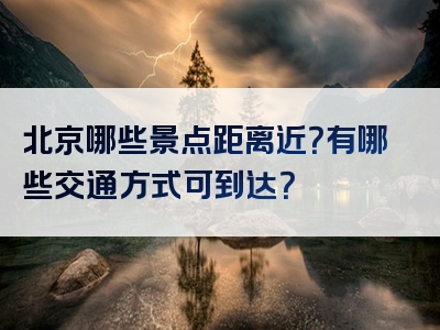 北京哪些景点距离近？有哪些交通方式可到达？