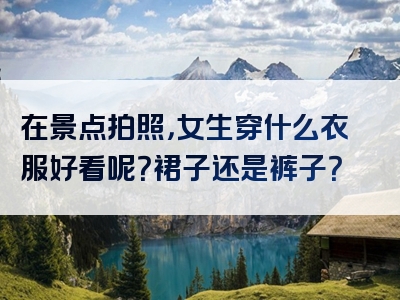 在景点拍照，女生穿什么衣服好看呢？裙子还是裤子？