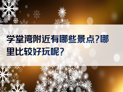 学堂湾附近有哪些景点？哪里比较好玩呢？