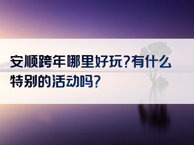 安顺跨年哪里好玩？有什么特别的活动吗？