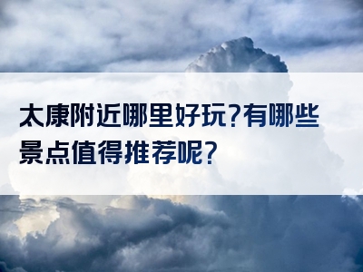 太康附近哪里好玩？有哪些景点值得推荐呢？