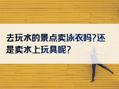 去玩水的景点卖泳衣吗？还是卖水上玩具呢？
