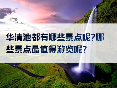 华清池都有哪些景点呢？哪些景点最值得游览呢？