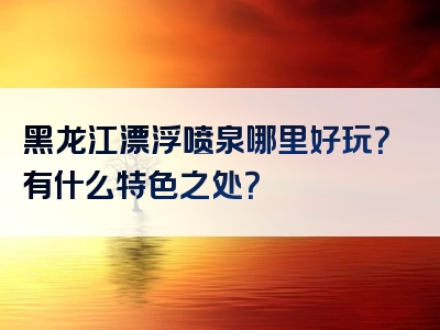 黑龙江漂浮喷泉哪里好玩？有什么特色之处？