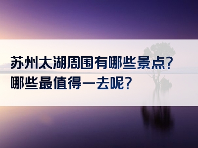 苏州太湖周围有哪些景点？哪些最值得一去呢？