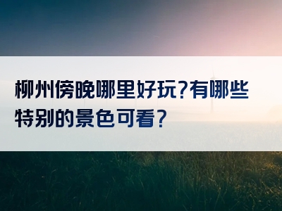 柳州傍晚哪里好玩？有哪些特别的景色可看？